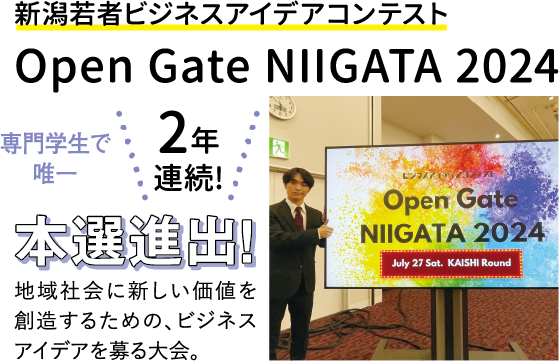 新潟若者ビジネスアイデアコンテスト Open Gate NIIGATA 2024 専門学生で唯一 2年連続! 本選進出！ 地域社会に新しい価値を創造するための、ビジネスアイデアを募る大会。