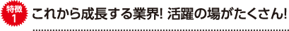 特徴1 これから成長する業界！活躍の場がたくさん！